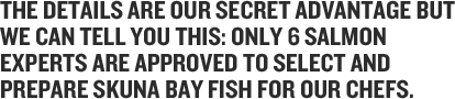 Only six percent of Skuna salmon qualify. When our craft raised fish arrive at our processor they're checked for rigor. We are confident that they won’t be because we move them there so quickly but…we always make sure! Fish in rigor are not Skuna Bay salmon.